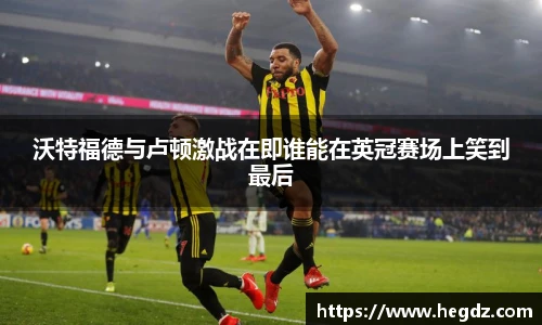 沃特福德与卢顿激战在即谁能在英冠赛场上笑到最后